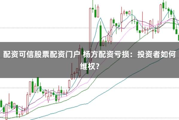 配资可信股票配资门户 杨方配资亏损:投资者如何维权?