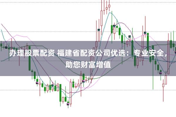 办理股票配资 福建省配资公司优选：专业安全，助您财富增值
