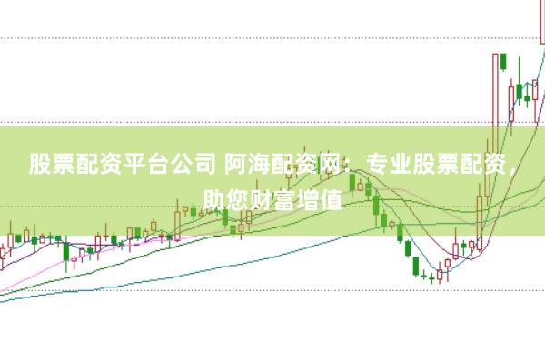股票配资平台公司 阿海配资网:专业股票配资,助您财富增值