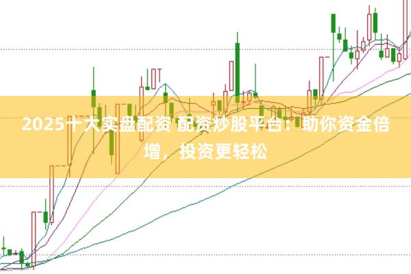 2025十大实盘配资 配资炒股平台：助你资金倍增，投资更轻松