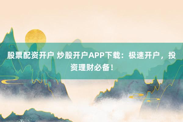 股票配资开户 炒股开户APP下载：极速开户，投资理财必备！