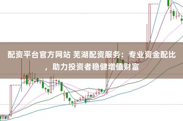 配资平台官方网站 芜湖配资服务:专业资金配比,助力投资者稳健增值财富