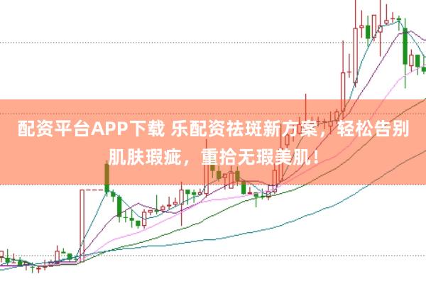 配资平台APP下载 乐配资祛斑新方案,轻松告别肌肤瑕疵,重拾无瑕美肌!