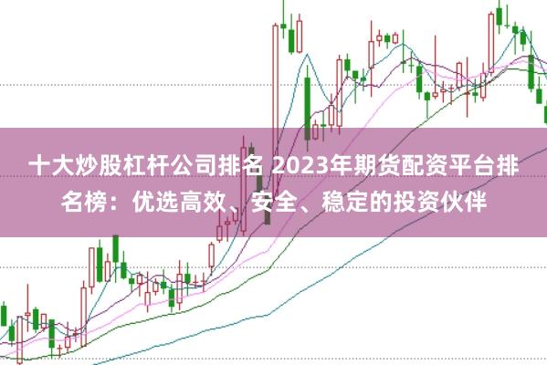 十大炒股杠杆公司排名 2023年期货配资平台排名榜:优选高效、安全、稳定的投资伙伴
