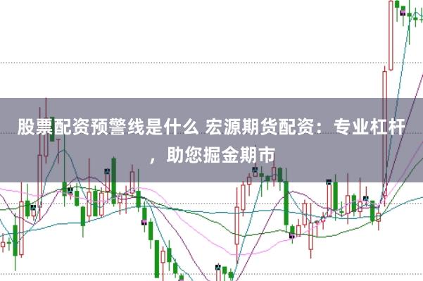 股票配资预警线是什么 宏源期货配资:专业杠杆,助您掘金期市