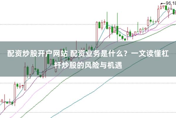 配资炒股开户网站 配资业务是什么?一文读懂杠杆炒股的风险与机遇